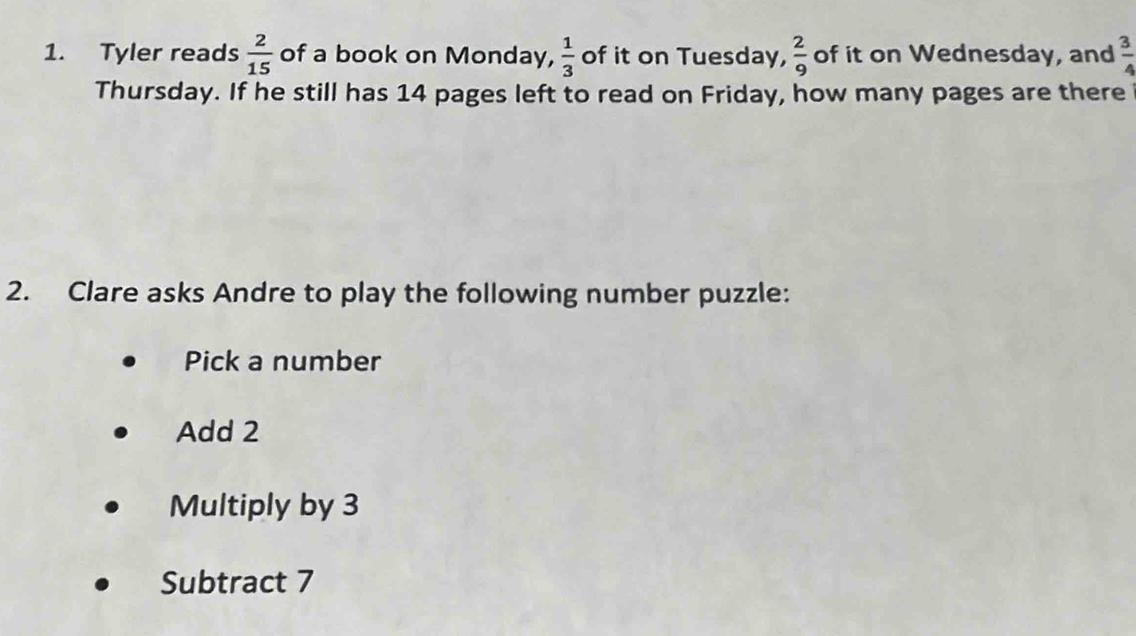 Tyler reads  2/15  of a book on Monday,  1/3  of it on Tuesday,  2/9  of it on Wednesday, and  3/4 
Thursday. If he still has 14 pages left to read on Friday, how many pages are there 
2. Clare asks Andre to play the following number puzzle: 
Pick a number 
Add 2
Multiply by 3
Subtract 7