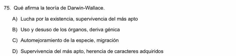 Qué afirma la teoría de Darwin-Wallace.
A) Lucha por la existencia, supervivencia del más apto
B) Uso y desuso de los órganos, deriva génica
C) Automejoramiento de la especie, migración
D) Supervivencia del más apto, herencia de caracteres adquiridos