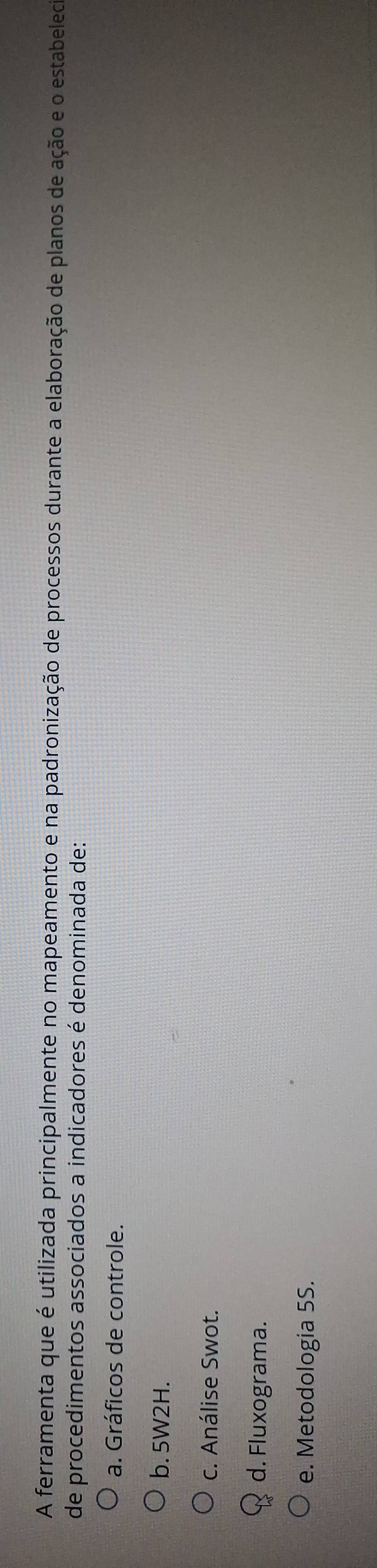 A ferramenta que é utilizada principalmente no mapeamento e na padronização de processos durante a elaboração de planos de ação e o estabeled
de procedimentos associados a indicadores é denominada de:
a. Gráficos de controle.
b. 5W2H.
c. Análise Swot.
d. Fluxograma.
e. Metodologia 5S.