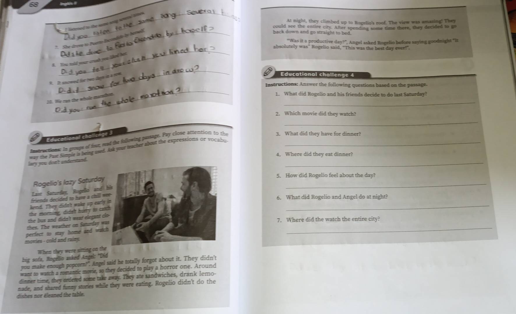 nglês II
_
At night, they climbed up to Rogelio's roof. The view was amazing! They
I listened to the same song seveal toos
could see the entire city. After spending some time there, they decided to go
7. She druve to Puerto Escondido by hersali.
back down and go straight to bed.
“Was it a productive day?”, ', Angel asked Rogelio before saying goodnight "It
_
absolutely was” Rogelio said, “This was the best day ever!”.
_
6. Dw mid your crush you led hat
9. It snowed for two daps in a ow.
Educational challenge 4
_
Instructions: Answer the following questions based on the passage.
_
1. We can the whole morst
1. What did Rogelio and his friends decide to do last Saturday?
_
2. Which movie did they watch?
_
Educational chalisage 3
Instructions: In groups of fhur, read the fullowing passage. Pay close attention to the
3. What did they have for dinner?
way the Past Simple is being used. Ask your teacher about the expressions or vocabu_
4. Where did they eat dinner?
lary you drn't understand .
_
5. How did Rogelio feel about the day?
Rogellio's lazy Saturday
Last Samurdy, Rogelio and 
_
friends decided to have a chill w
6. What did Rogelio and Angel do at night?
_
kend. They didn't wake up early
the morning, didn't hurry to cat
the bus and didn't wear elegant cl
thes. The weather on Satunday wa
7. Where did the watch the entire city?
perfect to stay home and watc
_
movies - cold and rainp 
Whem they were sitting on the
big sofa, Rogelio asked Angel: "Did
you make enough popcorn?". Angel said he totally forgot about it. They didn't
want to watch a romantic movie, so they decided to play a horror one. Around
dimmer time, they ordered some take away. They ate sandwiches, drank lemo-
made, and shared funny stories while they were eating. Rogelio didn't do the
dishes nor éleaned the table.