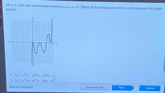 Let a, b, and c be real numbers where a!= b!= c!= 0. Which of the following functions could represent the graph
below?
f(x)=x^2(x-a)^2(x-b)^4(x-c)
f(x)=x^3(x-a)^3(x-b)(x-c)^2
Mark this and return Save and Exit Next Submit