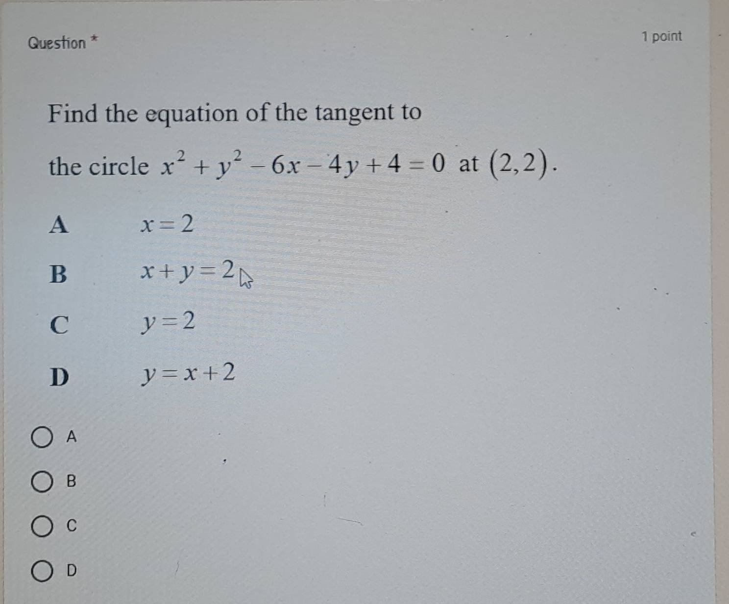 Question *
1 point
Find the equation of the tangent to
the circle x^2+y^2-6x-4y+4=0 at (2,2).
A
x=2
B
x+y=2
C
y=2
D
y=x+2
A
B
C
D