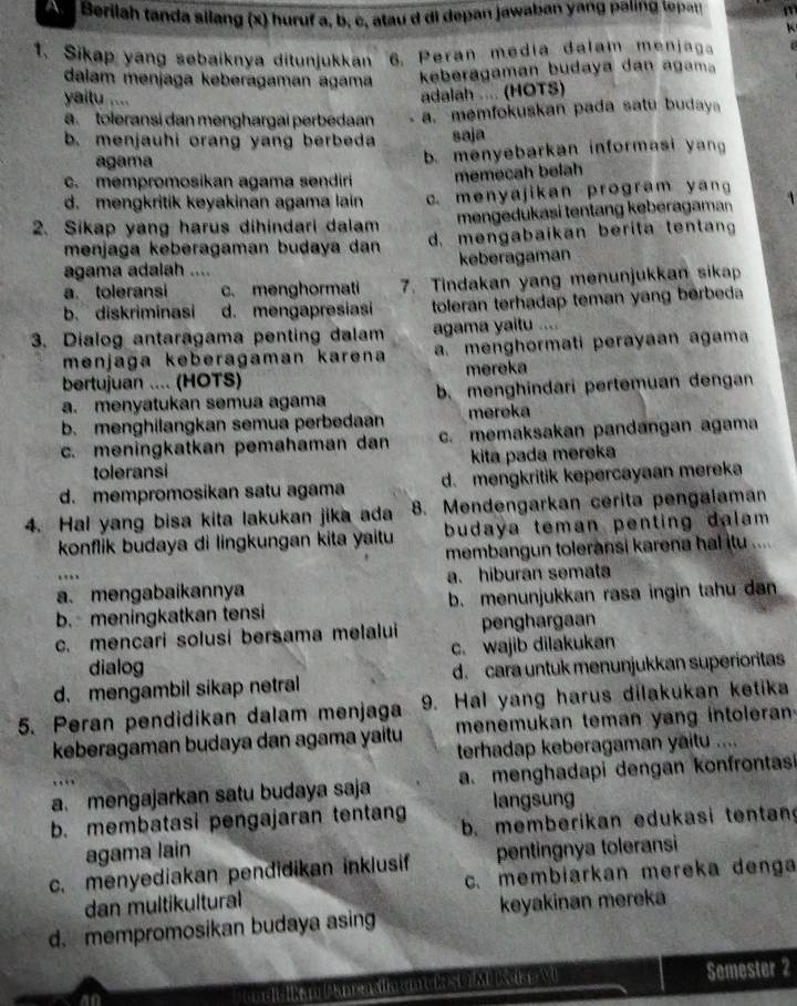 A    Berilah tanda silang (x) huruf a, b, c, atau d di depan jawaban yang paling tepat m
1. Sikap yang sebaiknya ditunjukkan 6. Peran media dalam menjaga
dalam menjaga kəberagaman agama
keberagaman budaya dan aga
yaitu ....
adalah .... (HOTS)
ä. toleransi dan menghargai perbedaan a. memfokuskan pada satu budaya
b. menjauhi orang yang berbeda saja
agama b. menyebarkan informasi yan
c. mempromosikan agama sendiri memecah belah
d. mengkritik kəyakinan agama lain c. menyajikan program yan
2. Sikap yang harus dihindari dalam mengedukasi tentang keberagaman
menjaga keberagaman budaya dan d. mengabaikan berita tentan
agama adalah .... keberagaman
a. toleransi c. menghormati 7. Tindakan yang menunjukkan sikap
b. diskriminasi d. mengapresiasi toleran terhadap teman yang berbeda
3. Dialog antaragama penting dalam agama yaitu ....
menjaga keberagaman karena a. menghormati perayaan agama
bertujuan .... (HOTS) mereka
a. menyatukan semua agama b. menghindari pertemuan dengan
b. menghilangkan semua perbedaan mereka
c. meningkatkan pemahaman dan c. memaksakan pandangan agama
toleransi kita pada mereka
d. mempromosikan satu agama d. mengkritik kepercayaan mereka
8. Mendengarkan cerita pengalaman
4. Hal yang bisa kita lakukan jika ada budaya teman penting dalam .
konflik budaya di lingkungan kita yaitu 
membangun toleransi karena hal itu ....
….
a. mengabaikannya a. hiburan semata
b. meningkatkan tensi b. menunjukkan rasa ingin tahu dan
c. mencari solusi bersama melalui penghargaan
dialog c. wajib dilakukan
d. mengambil sikap netral d. cara untuk menunjukkan superioritas
5. Peran pendidikan dalam menjaga 9. Hal yang harus dilakukan ketika
keberagaman budaya dan agama yaitu menemukan teman yang intoleran
terhadap keberagaman yaitu ....
a. mengajarkan satu budaya saja a. menghadapi dengan konfrontas
langsung
b. membatasi pengajaran tentang b. memberikan edukasi tentan
agama lain
c. menyediakan pendidikan inklusif pentingnya toleransi
dan multikultural c. membiarkan mereka denga
d. mempromosikan budaya asing keyakinan mereka
all IkiAnr dn em Css  M wokn   M Semester 2