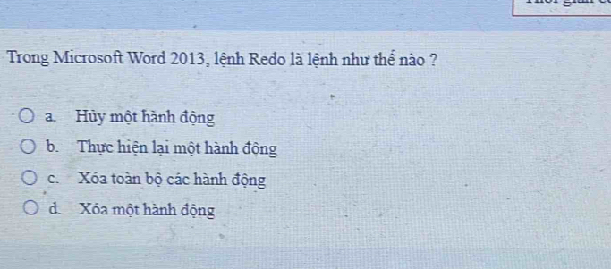 Trong Microsoft Word 2013, lệnh Redo là lệnh như thể nào ?
a.Hủy một hành động
b. Thực hiện lại một hành động
c. Xóa toàn bộ các hành động
d. Xóa một hành động