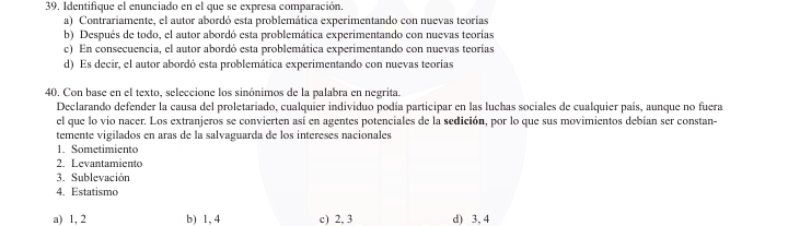 Identifique el enunciado en el que se expresa comparación.
a) Contrariamente, el autor abordó esta problemática experimentando con nuevas teorías
b) Después de todo, el autor abordó esta problemática experimentando con nuevas teorías
c) En consecuencia, el autor abordó esta problemática experimentando con nuevas teorías
d) Es decir, el autor abordó esta problemática experimentando con nuevas teorías
40. Con base en el texto, seleccione los sinónimos de la palabra en negrita.
Declarando defender la causa del proletariado, cualquier individuo podía participar en las luchas sociales de cualquier país, aunque no fuera
el que lo vio nacer. Los extranjeros se convierten así en agentes potenciales de la sedición, por lo que sus movimientos debían ser constan-
temente vigilados en aras de la salvaguarda de los intereses nacionales
1. Sometimiento
2. Levantamiento
3. Sublevación
4. Estatismo
a) 1, 2 b) 1, 4 c) 2, 3 d) 3, 4