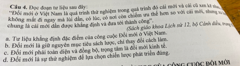 Đọc đoạn tư liệu sau đây:
*Đổi mới ở Việt Nam là quá trình thử nghiệm trong quá trình đó cái mới và cái cũ xen kẽ nhan
không mất đi ngay mà lùi dần, có lúc, có nơi còn chiếm ưu thế hơn so với cái mới, nhưng xu
chung là cái mới dần được khẳng định và đưa tới thành công”.
(Sách giáo khoa Lịch sử 12, bộ Cánh diều, trang (
a. Tư liệu khẳng định đặc điểm của công cuộc Đổi mới ở Việt Nam.
b. Đồi mới là giữ nguyên mục tiêu sách lược, chi thay đổi cách làm.
c. Đổi mới phải toàn diện và đồng bộ, trọng tâm là đổi mới kinh tế.
d. Đổi mới là sự thử nghiệm để lựa chọn chiến lược phát triển đúng.
cÔNG CUOc đỏi Mới