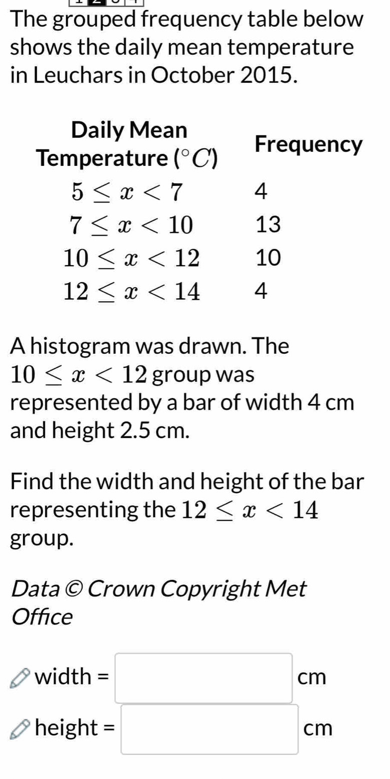 The grouped frequency table below 
shows the daily mean temperature 
in Leuchars in October 2015. 
Daily Mean 
Temperature (^circ C)
Frequency
5≤ x<7</tex>
4
7≤ x<10</tex>
13
10≤ x<12</tex>
10
12≤ x<14</tex> 4 
A histogram was drawn. The
10≤ x<12</tex> group was 
represented by a bar of width 4 cm
and height 2.5 cm. 
Find the width and height of the bar 
representing the 12≤ x<14</tex> 
group. 
Data  enclosecircleC Crown Copyright Met 
Office 
width =□ cm
height =□ cm