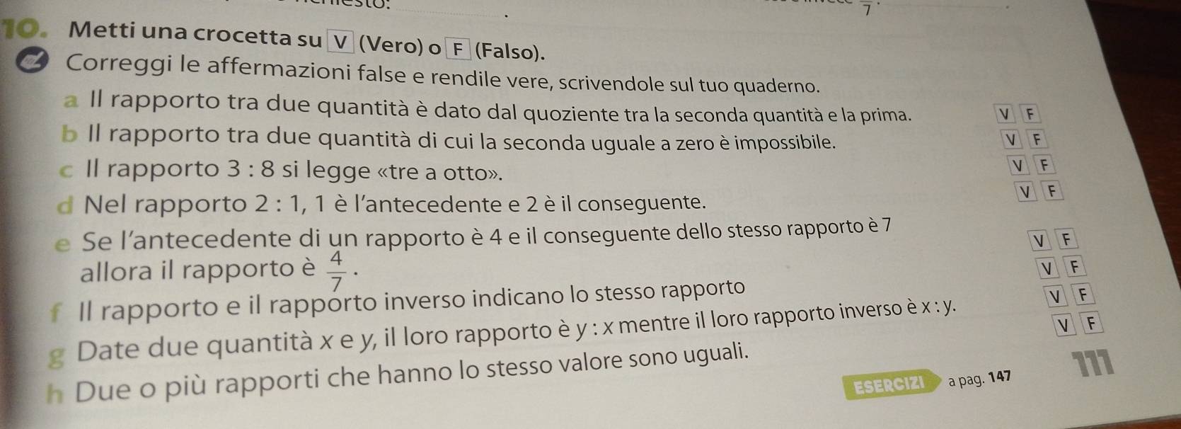 Metti una crocetta suốVũ (Vero) o Fª (Falso).
_ Correggi le affermazioni false e rendile vere, scrivendole sul tuo quaderno.
a Il rapporto tra due quantità è dato dal quoziente tra la seconda quantità e la prima. V F
b Il rapporto tra due quantità di cui la seconda uguale a zero è impossibile. F
V
cIl rapporto 3:8 si legge «tre a otto».
V F
 F
d Nel rapporto 2:1 , 1 è l'antecedente e 2 è il conseguente.
e Se l'antecedente di un rapporto è 4 e il conseguente dello stesso rapporto è 7
V F
allora il rapporto è  4/7 ·
V F
Il rapporto e il rapporto inverso indicano lo stesso rapporto
v F
Date due quantità x e y, il loro rapporto è y : x mentre il loro rapporto inverso è x:y.
V F
h Due o più rapporti che hanno lo stesso valore sono uguali.
ESERCIZI a pag. 147