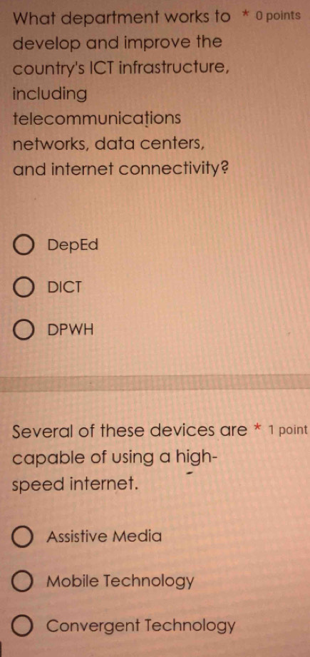 What department works to * 0 points
develop and improve the
country's ICT infrastructure,
including
telecommunications
networks, data centers,
and internet connectivity?
DepEd
DICT
DPWH
Several of these devices are * 1 point
capable of using a high-
speed internet.
Assistive Media
Mobile Technology
Convergent Technology