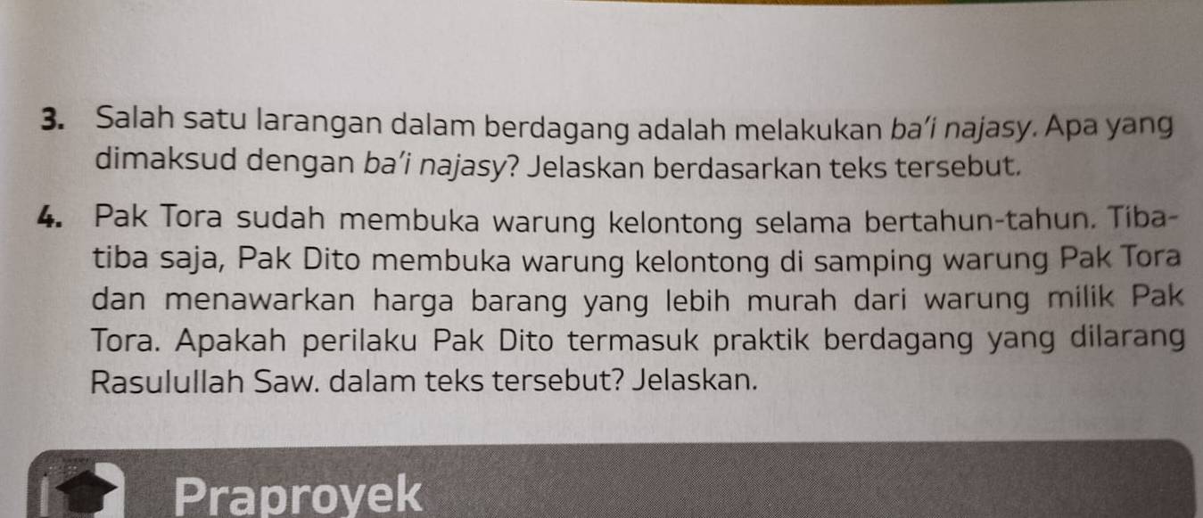 Salah satu larangan dalam berdagang adalah melakukan ba’i najasy. Apa yang 
dimaksud dengan ba’i najasy? Jelaskan berdasarkan teks tersebut. 
4. Pak Tora sudah membuka warung kelontong selama bertahun-tahun. Tiba- 
tiba saja, Pak Dito membuka warung kelontong di samping warung Pak Tora 
dan menawarkan harga barang yang lebih murah dari warung milik Pak 
Tora. Apakah perilaku Pak Dito termasuk praktik berdagang yang dilarang 
Rasulullah Saw. dalam teks tersebut? Jelaskan. 
Praproyek