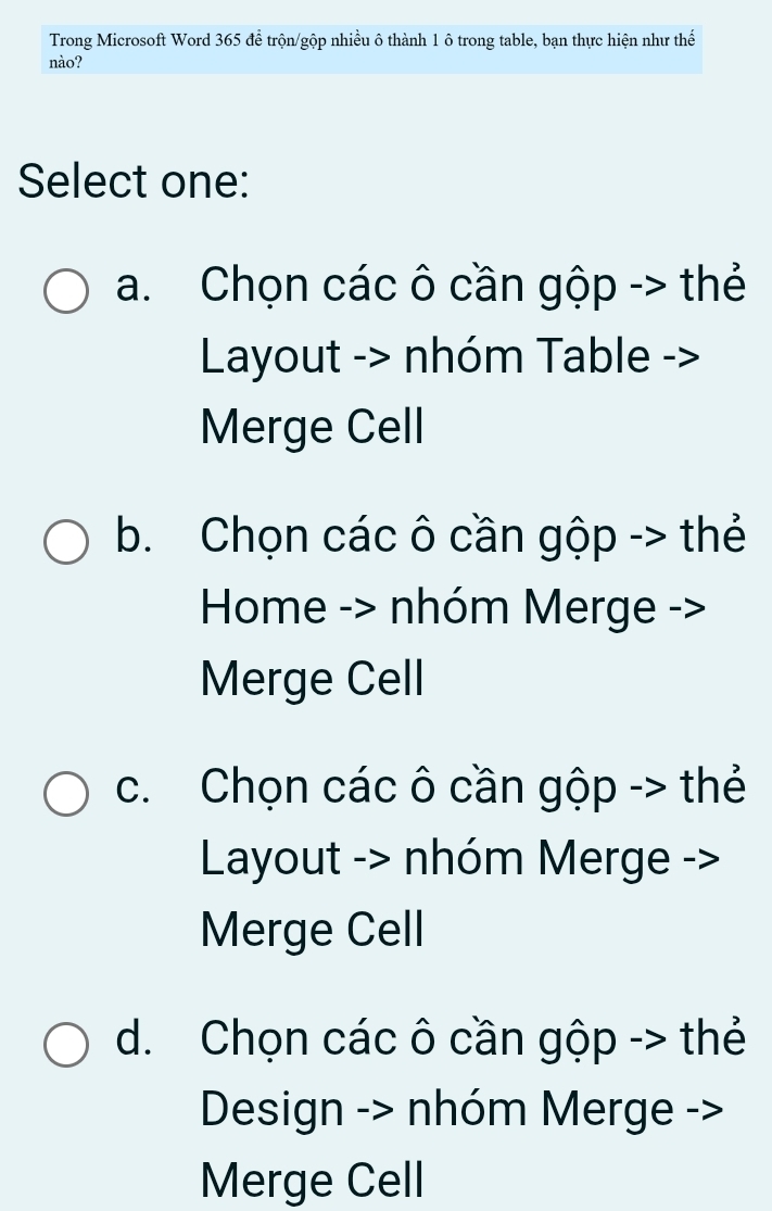 Trong Microsoft Word 365 để trộn/gộp nhiều ô thành 1 ô trong table, bạn thực hiện như thế
nào?
Select one:
a. Chọn các ô cần gộp -> thẻ
Layout -> nhóm Table ->
Merge Cell
b. Chọn các ô cần gộp -> thẻ
Home -> nhóm Merge ->
Merge Cell
c. Chọn các ô cần gộp -> thẻ
Layout -> nhóm Merge ->
Merge Cell
d. Chọn các ô cần gộp -> thẻ
Design -> nhóm Merge ->
Merge Cell