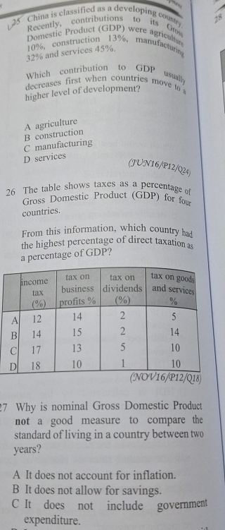 China is classified as a developing country 28
Recently, contributions to its G
Domestic Product (GDP) were agricultur
10% ， construction 13% ， manufacturing
32% and services 45%.
Which contribution to GDP usually
decreases first when countries move to 
higher level of development?
A agriculture
C manufacturing B construction
D services
(JUN16/P12/Q24)
26 The table shows taxes as a percentage of
Gross Domestic Product (GDP) for for
countries.
From this information, which country had
the highest percentage of direct taxation as
a percentage of GDP?
27 Why is nominal Gross Domestic Product
not a good measure to compare the
standard of living in a country between two
years?
A It does not account for inflation.
B It does not allow for savings.
C It does not include government
expenditure.