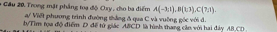 Cầu 20. Trong mặt phẳng toạ độ Oxy , cho ba điểm A(-3;1), B(1;3), C(7;1). 
a/ Viết phương trình đường thắng Δ qua C và vuông góc với d. 
b/Tìm tọa độ điểm D đề tứ giác ABCD là hình thang cân với hai đáy AB, CD.