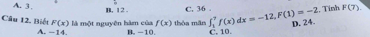 0
A. 3.
o
B. 12. C. 36.. Tính F(7). 
Câu 12. Biết F(x) là một nguyên hàm của f(x) thỏa mãn ∈t _1^7f(x)dx=-12, F(1)=-2 D. 24.
A. −14. B. −10. C. 10.