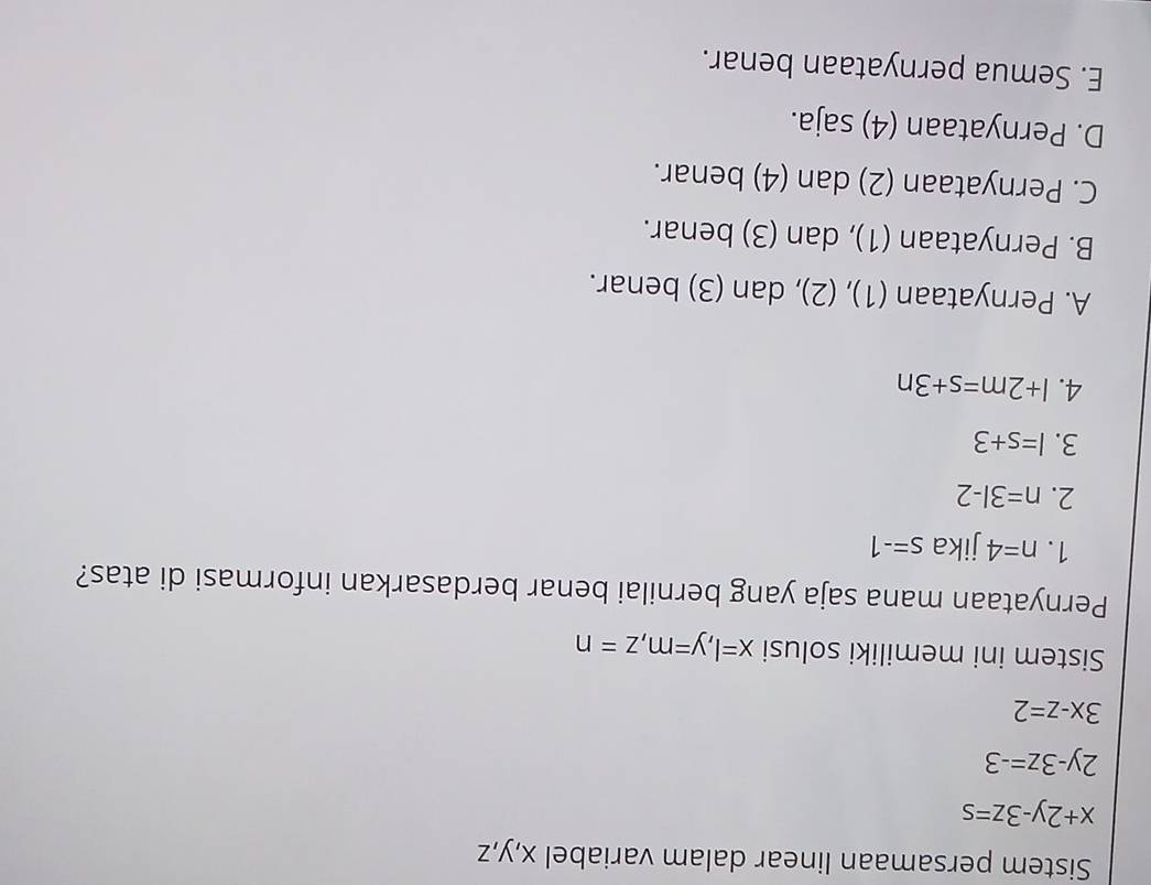 Sistem persamaan linear dalam variabel x, y, z
x+2y-3z=s
2y-3z=-3
3x-z=2
Sistem ini memiliki solusi x=l, y=m, z=n
Pernyataan mana saja yang bernilai benar berdasarkan informasi di atas?
1. n=4 jika s=-1
2. n=3l-2
3. l=s+3
4. l+2m=s+3n
A. Pernyataan (1), (2), dan (3) benar.
B. Pernyataan (1), dan (3) benar.
C. Pernyataan (2) dan (4) benar.
D. Pernyataan (4) saja.
E. Semua pernyataan benar.