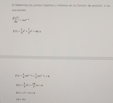 Determina los puntos máximos y minimos en su función de posición, si es
que existen
 d(x^n)/dx =nx^(n-1)
f(t)= 1/3 t^3+ 7/2 t^2+43.5
f(t)= 1/3 (3t^(3-t))+ 7/2 (2t^(2-t))+0
f(t)= 3/3 (t^2)+ 14/2 (t)+0
f(t)=t^2+7t+0
t(t+7t)