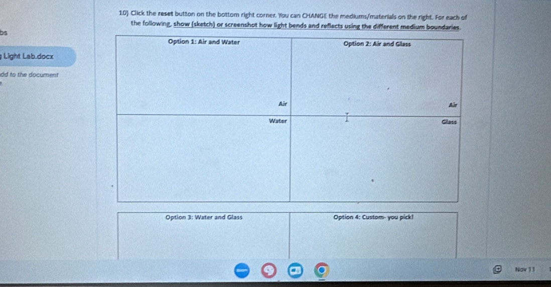 10 Click the reset button on the bottom right corner. You can CHANGE the mediums/materials on the right. For each of 
the following, show (sketch) or screenshot how light bends and reflects using the different medium boundaries. 
bs 
Light Lab.docx 
dd to the document 
Option 3: Water and Glass Option 4: Custom- you pick! 
Nov 13
