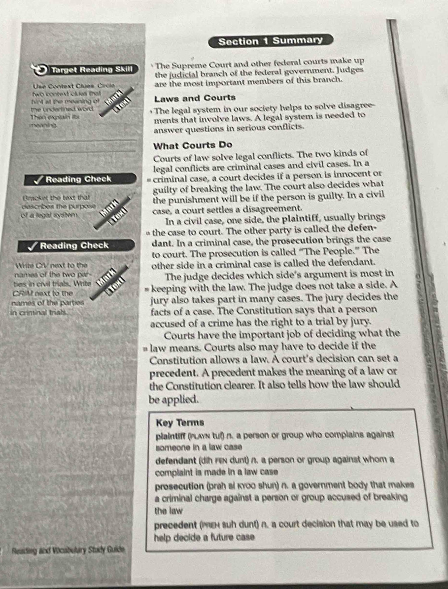 Summary
Target Reading Skill The Supreme Court and other federal courts make up
the judicial branch of the federal government. Judges
Use Context Clues Circe are the most important members of this branch.
wo contexEclues tha 
hint at the meaning of Laws and Courts
the underlined word.
Then explain its  The legal system in our society helps to solve disagree-
meaning ments that involve laws. A legal system is needed to
answer questions in serious conflicts.
_
What Courts Do
_Courts of law solve legal conflicts. The two kinds of
legal conflicts are criminal cases and civil cases. In a
I Reading Check # criminal case, a court decides if a person is innocent or
Bracket the text that guilty of breaking the law. The court also decides what
of a legal system  m  d the punishment will be if the person is guilty. In a civil
describes the purpose 
Text case, a court settles a disagreement.
In a civil case, one side, the plaintiff, usually brings
the case to court. The other party is called the defen-
I Reading Check dant. In a criminal case, the prosecution brings the case
to court. The prosecution is called “The People.” The
Write C/V next to the other side in a criminal case is called the defendant.
names of the two par -
bes in civil trials. Write  Mark The judge decides which side's argument is most in
CRIM next to the Tox
# keeping with the law. The judge does not take a side. A
names of the parties jury also takes part in many cases. The jury decides the
in criminal trials facts of a case. The Constitution says that a person
accused of a crime has the right to a trial by jury.
Courts have the important job of deciding what the
law means. Courts also may have to decide if the
Constitution allows a law. A court's decision can set a
precedent. A precedent makes the meaning of a law or
the Constitution clearer. It also tells how the law should
be applied.
Key Terms
plaintiff (PLAYN tul) n. a person or group who complains against
someone in a law case
defendant (dih rex dunt) n. a person or group against whom a
complaint is made in a law case
prosecution (prah si kyoo shun) n. a government body that makes
a criminal charge against a person or group accused of breaking 
the law
precedent (PReH suh dunt) n. a court decision that may be used to
help decide a future case 
Reading and Vocubulary Study Guide
