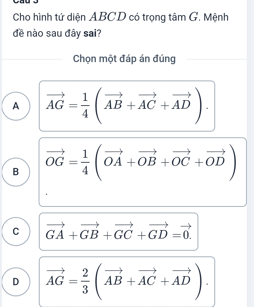 Cho hình tứ diện ABCD có trọng tâm G. Mệnh
đề nào sau đây sai?
Chọn một đáp án đúng
A vector AG= 1/4 (vector AB+vector AC+vector AD).
B vector OG= 1/4 (vector OA+vector OB+vector OC+vector OD)
C vector GA+vector GB+vector GC+vector GD=vector 0.
D vector AG= 2/3 (vector AB+vector AC+vector AD).