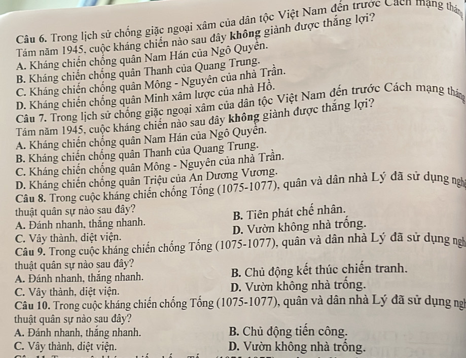 Trong lịch sử chống giặc ngoại xâm của dân tộc Việt Nam đến trước Cách mạng thán
Tám năm 1945, cuộc kháng chiến nào sau đây không giành được thắng lợi?
A. Kháng chiến chống quân Nam Hán của Ngô Quyên.
B. Kháng chiến chống quân Thanh của Quang Trung.
C. Kháng chiến chống quân Mông - Nguyên của nhà Trần.
D. Kháng chiến chống quân Minh xâm lược của nhà Hồ.
Câu 7. Trong lịch sử chống giặc ngoại xâm của dân tộc Việt Nam đến trước Cách mạng tháng
Tám năm 1945, cuộc kháng chiến nào sau đây không giành được thắng lợi?
A. Kháng chiến chống quân Nam Hán của Ngô Quyền.
B. Kháng chiến chống quân Thanh của Quang Trung.
C. Kháng chiến chống quân Mông - Nguyên của nhà Trần.
D. Kháng chiến chống quân Triệu của An Dương Vương.
Câu 8. Trong cuộc kháng chiến chống Tống (1075-1077), quân và dân nhà Lý đã sử dụng ngh
thuật quân sự nào sau đây?
A. Đánh nhanh, thắng nhanh. B. Tiên phát chế nhân.
C. Vây thành, diệt viện. D. Vườn không nhà trồng.
Câu 9. Trong cuộc kháng chiến chống Tống (1075-1077), quân và dân nhà Lý đã sử dụng ngh
thuật quân sự nào sau đây?
A. Đánh nhanh, thắng nhanh. B. Chủ động kết thúc chiến tranh.
C. Vây thành, diệt viện. D. Vườn không nhà trống.
Câu 10. Trong cuộc kháng chiến chống Tống (1075-1077), quân và dân nhà Lý đã sử dụng ng
thuật quân sự nào sau đây?
A. Đánh nhanh, thắng nhanh. B. Chủ động tiến công.
C. Vây thành, diệt viện. D. Vườn không nhà trông.