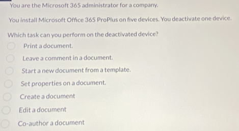 You are the Microsoft 365 administrator for a company.
You install Microsoft Office 365 ProPlus on five devices. You deactivate one device.
Which task can you perform on the deactivated device?
Print a document.
Leave a comment in a document.
Start a new document from a template.
Set properties on a document.
Create a document
Edit a document
Co-author a document