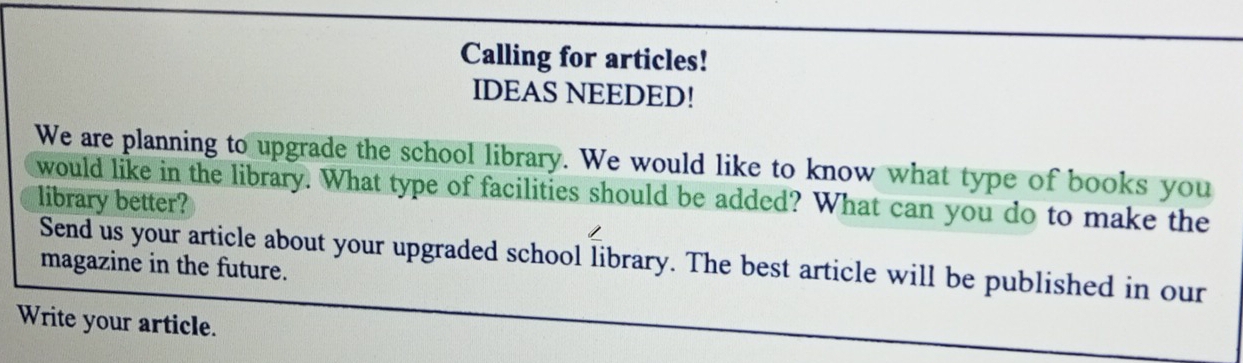 Calling for articles! 
IDEAS NEEDED! 
We are planning to upgrade the school library. We would like to know what type of books you 
would like in the library. What type of facilities should be added? What can you do to make the 
library better? 
Send us your article about your upgraded school library. The best article will be published in our 
magazine in the future. 
Write your article.