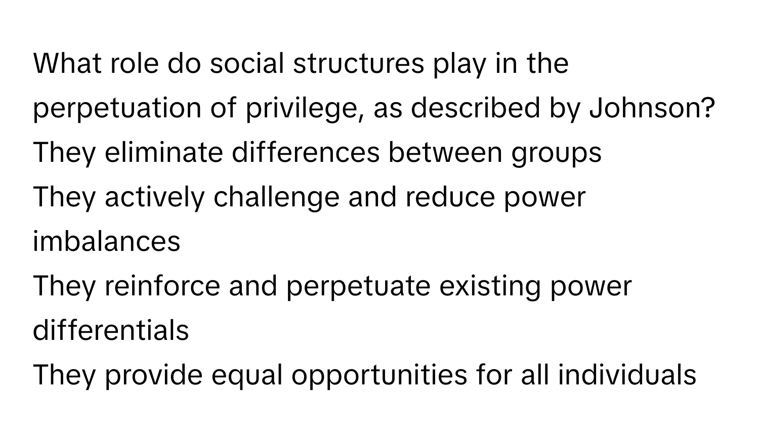 What role do social structures play in the perpetuation of privilege, as described by Johnson? 
They eliminate differences between groups
They actively challenge and reduce power imbalances
They reinforce and perpetuate existing power differentials
They provide equal opportunities for all individuals