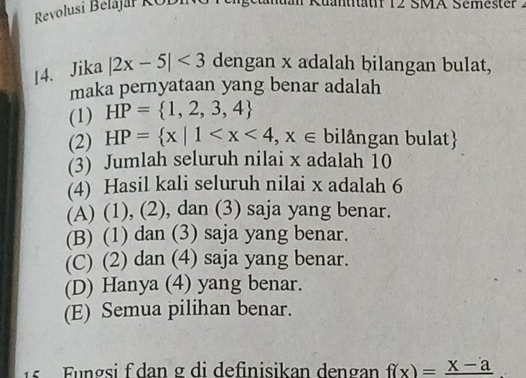 Revolusi Belajař KODIi
äf 12 SMA Sémester 2
14. Jika |2x-5|<3</tex> dengan x adalah bilangan bulat,
maka pernyataan yang benar adalah
(1) HP= 1,2,3,4
(2) HP= x|1 bilångan bulat
(3) Jumlah seluruh nilai x adalah 10
(4) Hasil kali seluruh nilai x adalah 6
(A) (1), (2), dan (3) saja yang benar.
(B) (1) dan (3) saja yang benar.
(C) (2) dan (4) saja yang benar.
(D) Hanya (4) yang benar.
(E) Semua pilihan benar.
15 Fungsi f dan g di definisikan dengan f(x)=frac x-a