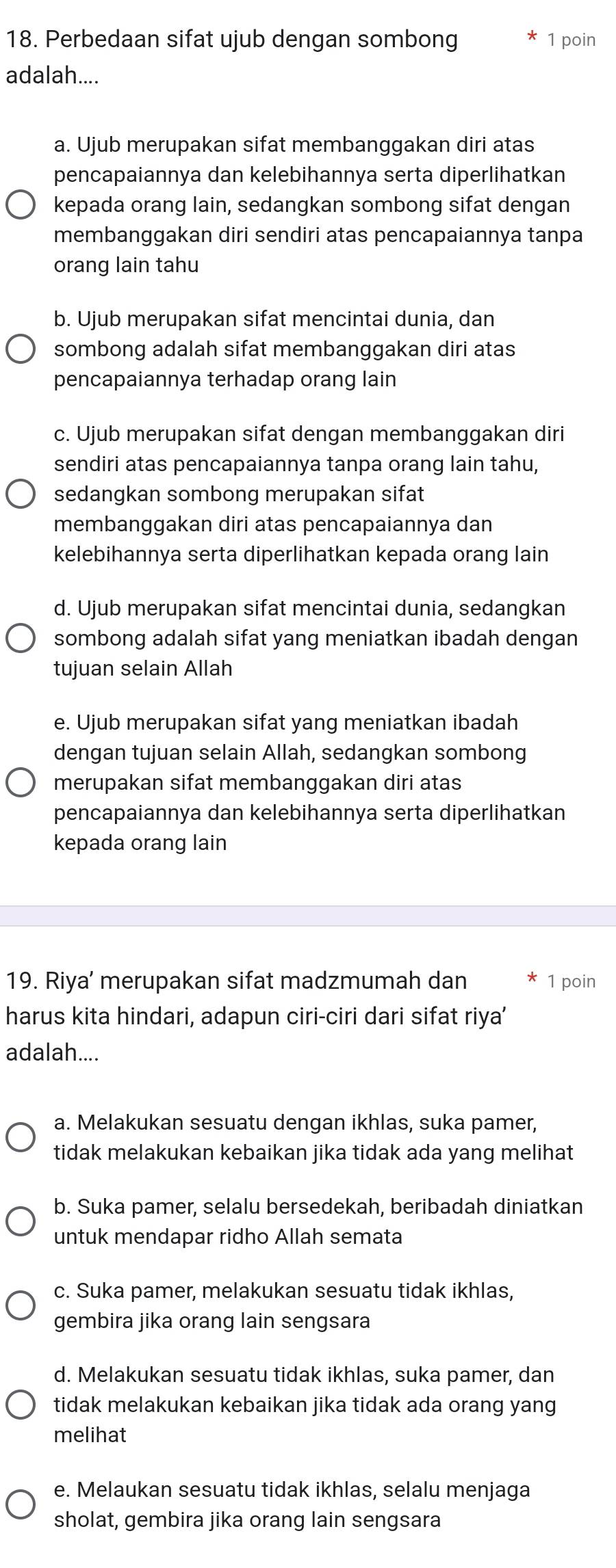 Perbedaan sifat ujub dengan sombong 1 poin
adalah....
a. Ujub merupakan sifat membanggakan diri atas
pencapaiannya dan kelebihannya serta diperlihatkan
kepada orang lain, sedangkan sombong sifat dengan
membanggakan diri sendiri atas pencapaiannya tanpa
orang lain tahu
b. Ujub merupakan sifat mencintai dunia, dan
sombong adalah sifat membanggakan diri atas
pencapaiannya terhadap orang lain
c. Ujub merupakan sifat dengan membanggakan diri
sendiri atas pencapaiannya tanpa orang lain tahu,
sedangkan sombong merupakan sifat
membanggakan diri atas pencapaiannya dan
kelebihannya serta diperlihatkan kepada orang lain
d. Ujub merupakan sifat mencintai dunia, sedangkan
sombong adalah sifat yang meniatkan ibadah dengan
tujuan selain Allah
e. Ujub merupakan sifat yang meniatkan ibadah
dengan tujuan selain Allah, sedangkan sombong
merupakan sifat membanggakan diri atas
pencapaiannya dan kelebihannya serta diperlihatkan
kepada orang lain
19. Riya’ merupakan sifat madzmumah dan 1 poin
harus kita hindari, adapun ciri-ciri dari sifat riya’
adalah....
a. Melakukan sesuatu dengan ikhlas, suka pamer,
tidak melakukan kebaikan jika tidak ada yang melihat
b. Suka pamer, selalu bersedekah, beribadah diniatkan
untuk mendapar ridho Allah semata
c. Suka pamer, melakukan sesuatu tidak ikhlas,
gembira jika orang lain sengsara
d. Melakukan sesuatu tidak ikhlas, suka pamer, dan
tidak melakukan kebaikan jika tidak ada orang yang
melihat
e. Melaukan sesuatu tidak ikhlas, selalu menjaga
sholat, gembira jika orang lain sengsara