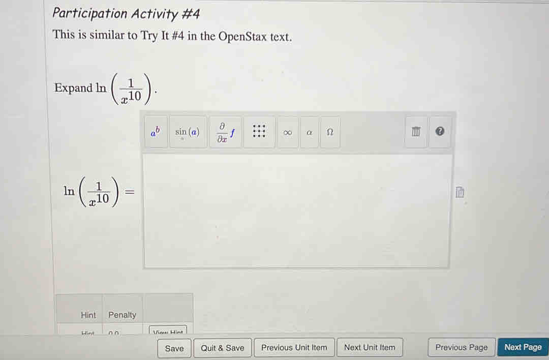 Participation Activity #4 
This is similar to Try It #4 in the OpenStax text. 
Expand ln ( 1/x^(10) ).
a^b sin (a)  partial /partial x f ∞ α
ln ( 1/x^(10) )=
Hint Penalty 
Hint _Viaw Hint 
Save Quit & Save Previous Unit Item Next Unit Item Previous Page Next Page