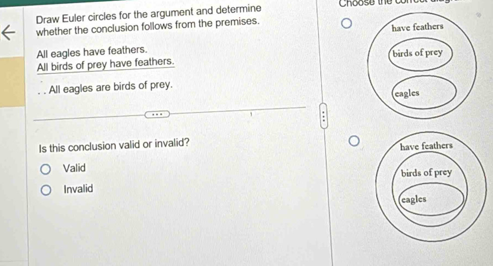 Draw Euler circles for the argument and determine
Choose thể con
whether the conclusion follows from the premises.
All eagles have feathers.
All birds of prey have feathers.
All eagles are birds of prey.
Is this conclusion valid or invalid?
Valid
Invalid