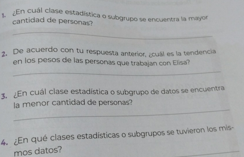 En cuál clase estadística o subgrupo se encuentra la mayor 
cantidad de personas? 
_ 
2. De acuerdo con tu respuesta anterior, ¿cuál es la tendencia 
en los pesos de las personas que trabajan con Elisa? 
_ 
3. ¿En cuál clase estadística o subgrupo de datos se encuentra 
_ 
la menor cantidad de personas? 
4. ¿En qué clases estadísticas o subgrupos se tuvieron los mis- 
mos datos? 
_