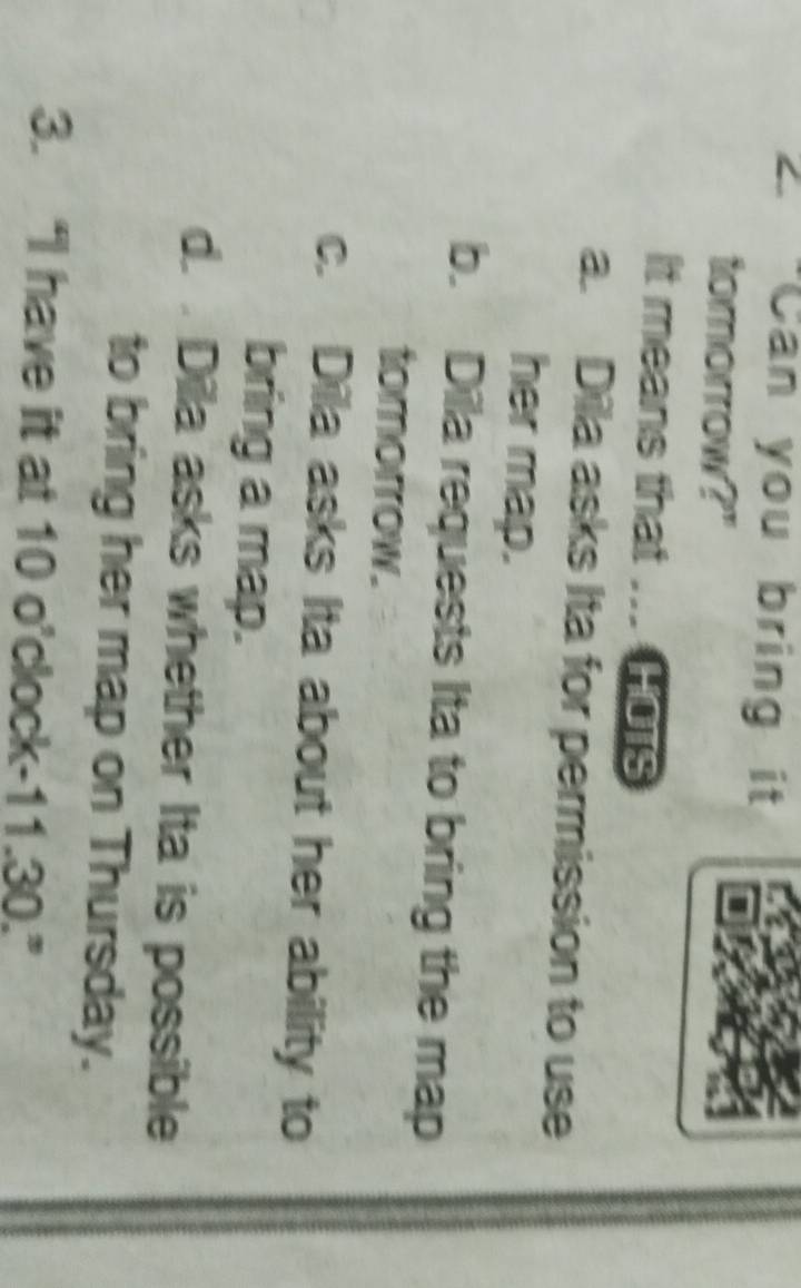 "Can you bring it
tomorrow?"
It means that ... HOTS
a. Dila asks Ita for permission to use
her map.
b. Dila requests Ita to bring the map
tomorrow.
c. Dila asks Ita about her ability to
bring a map.
d. . Dila asks whether Ita is possible
to bring her map on Thursday.
3. “I have it at 10 o’clock- 11.30.”