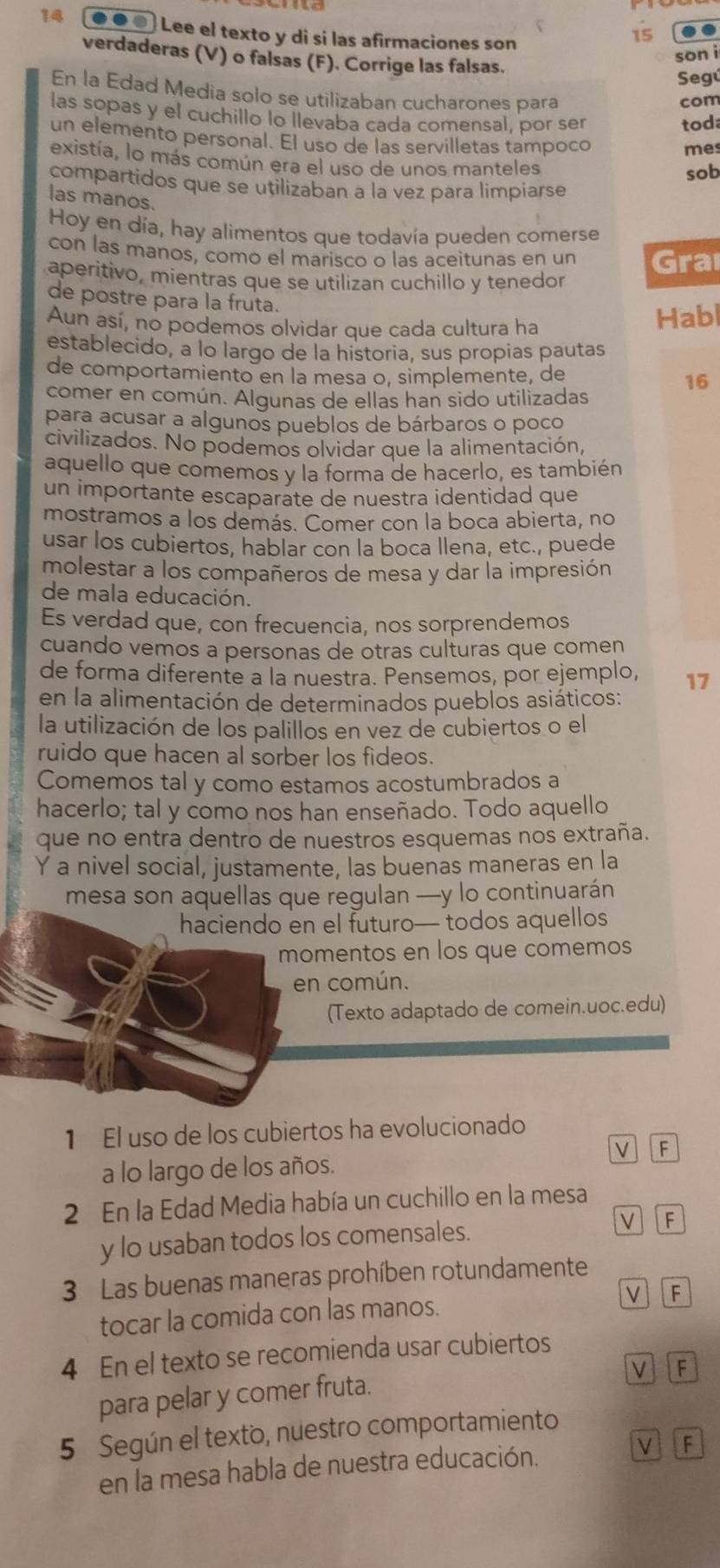 14 . e Lee el texto y di si las afirmaciones son
15 a
son i
verdaderas (V) o falsas (F). Corrige las falsas.
Segú
En la Edad Media solo se utilizaban cucharones para
com
las sopas y el cuchillo lo llevaba cada comensal, por ser
tod
un elemento personal. El uso de las servilletas tampoco
mes
existía, lo más común era el uso de unos manteles
sob
compartidos que se uțilizaban a la vez para limpiarse
las manos.
Hoy en día, hay alimentos que todavía pueden comerse
con las manos, como el marisco o las aceitunas en un Graı
aperitivo, mientras que se utilizan cuchillo y tenedor
de postre para la fruta.
Aun así, no podemos olvidar que cada cultura ha Habl
establecido, a lo largo de la historia, sus propias pautas
de comportamiento en la mesa o, simplemente, de 16
comer en común. Algunas de ellas han sido utilizadas
para acusar a algunos pueblos de bárbaros o poco
civilizados. No podemos olvidar que la alimentación,
aquello que comemos y la forma de hacerlo, es también
un importante escaparate de nuestra identidad que
mostramos a los demás. Comer con la boca abierta, no
usar los cubiertos, hablar con la boca llena, etc., puede
molestar a los compañeros de mesa y dar la impresión
de mala educación.
Es verdad que, con frecuencia, nos sorprendemos
cuando vemos a personas de otras culturas que comen
de forma diferente a la nuestra. Pensemos, por ejemplo, 17
en la alimentación de determinados pueblos asiáticos:
la utilización de los palillos en vez de cubiertos o el
ruido que hacen al sorber los fideos.
Comemos tal y como estamos acostumbrados a
hacerlo; tal y como nos han enseñado. Todo aquello
que no entra dentro de nuestros esquemas nos extraña.
Y a nivel social, justamente, las buenas maneras en la
mesa son aquellas que regulan —y lo continuarán
haciendo en el futuro— todos aquellos
momentos en los que comemos
en común.
(Texto adaptado de comein.uoc.edu)
1 El uso de los cubiertos ha evolucionado
V F
a lo largo de los años.
2 En la Edad Media había un cuchillo en la mesa
y lo usaban todos los comensales. v F
3 Las buenas maneras prohíben rotundamente
tocar la comida con las manos. v  F
4 En el texto se recomienda usar cubiertos
V F
para pelar y comer fruta.
5 Según el texto, nuestro comportamiento
en la mesa habla de nuestra educación. V F