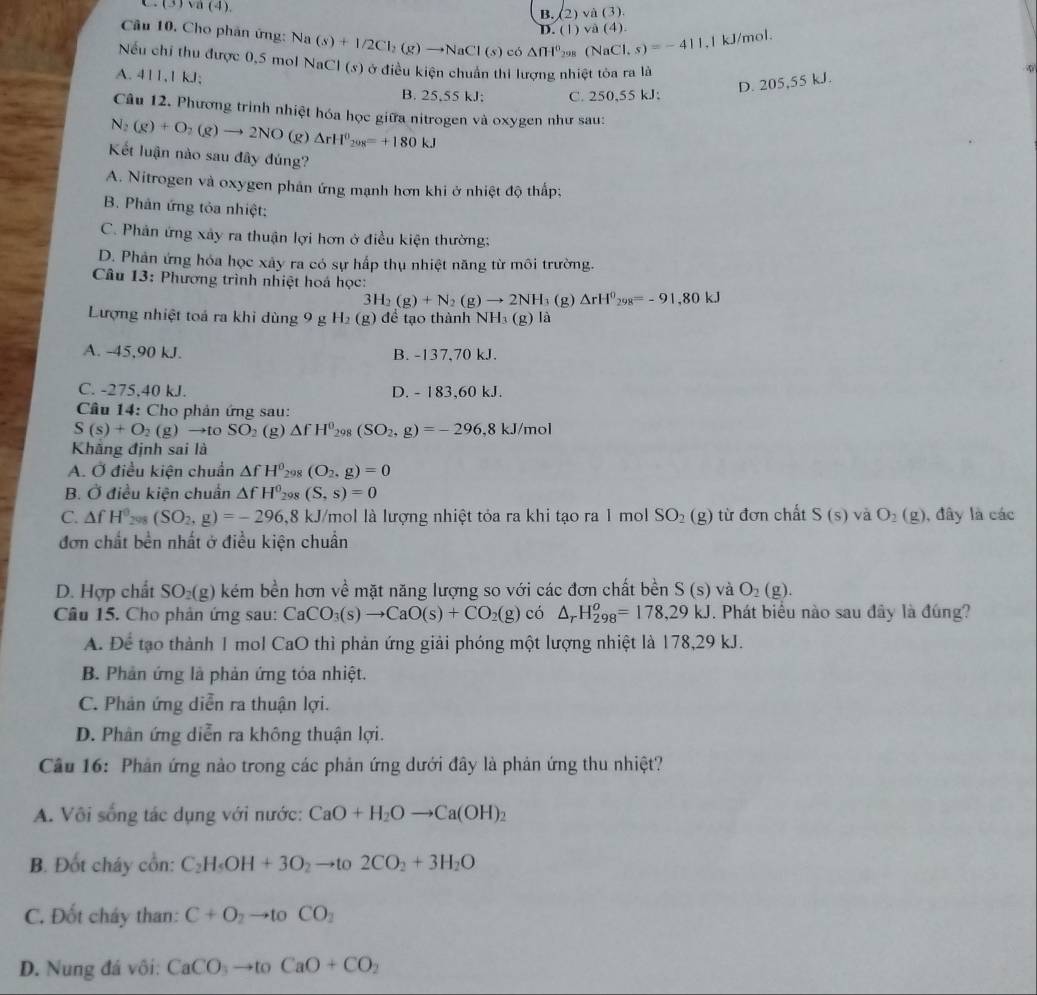 C. (3) va (4).
B. (2)va(3)
D. ( 1) va(4)
Câu 10. Cho phân ứng: Na (s)+1/2Cl_2(g)to NaCl(s)c6△ fH^0_3 cos (NaCl,s)=-411 ,1 kJ/mol.
Nếu chỉ thu được 0,5 mol NaCl (s) ở điều kiện chuẩn thi lượng nhiệt tòa ra là
A. 411,1 kJ;
B. 25,55 kJ; C. 250,55 kJ:
N_2(g)+O_2(g)to 2NO(g)Delta rH^0_208=+180kJ D. 205,55 kJ.
Câu 12. Phương trình nhiệt hóa học giữa nitrogen và oxygen như sau:
Kết luận nào sau đây đúng?
A. Nitrogen và oxygen phản ứng mạnh hơn khi ở nhiệt độ thấp;
B. Phản ứng tỏa nhiệt;
C. Phân ứng xây ra thuận lợi hơn ở điều kiện thường;
D. Phản ứng hóa học xây ra có sự hấp thụ nhiệt năng từ môi trường.
Câu 13: Phương trình nhiệt hoá học:
3H_2(g)+N_2(g)to 2NH_3 (g) △ rH^0_298=-91,80kJ
Lượng nhiệt toá ra khi dùng 9 g H_2(g) để tạo thành NH_3(g) là
A. -45,90 kJ. B. -137,70 kJ.
C. -275,40 kJ. D. - 183,60 kJ.
Câu 14: Cho phản ứng sau:
S(s)+O_2(g)to toSO_2 (g) △ fH^0_298(SO_2,g)=-296,8kJ/mol
Khãng định sai là
A. Ở điều kiện chuẩn △ fH^0_298(O_2,g)=0
B. Ở điều kiện chuẩn △ fH^0_298(S,s)=0
C. △ fH^0_298(SO_2,g)=-296, 8 8 kJ/mol là lượng nhiệt tỏa ra khi tạo ra 1 mol SO_2(g) từ đơn chất S(s) và O_2(g) , đây là các
đơn chất bền nhất ở điều kiện chuẩn
D. Hợp chất SO_2(g) () kém bền hơn về mặt năng lượng so với các đơn chất bền S(s) và O_2(g).
Câu 15. Cho phản ứng sau: CaCO_3(s)to CaO(s)+CO_2(g) có △ _rH_(298)^o=178,29kJ. Phát biểu nào sau đây là đúng?
A. Để tạo thành 1 mol CaO thì phản ứng giải phóng một lượng nhiệt là 178,29 kJ.
B. Phản ứng là phản ứng tỏa nhiệt.
C. Phản ứng diễn ra thuận lợi.
D. Phân ứng diễn ra không thuận lợi.
Câu 16: Phản ứng nào trong các phản ứng dưới đây là phản ứng thu nhiệt?
A. Vôi sống tác dụng với nước: CaO+H_2Oto Ca(OH)_2
B. Đốt cháy cồn: C_2H_5OH+3O_2to to2CO_2+3H_2O
C. Đốt cháy than: C+O_2to toCO_2
D. Nung đá vôi: CaCO_3to toCaO+CO_2