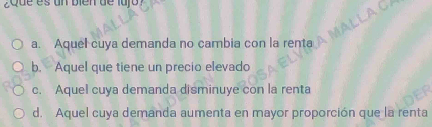 Que es un bien de lajo ?
o
a. Aquel cuya demanda no cambia con la renta
b. Aquel que tiene un precio elevado
c. Aquel cuya demanda disminuye con la renta
d. Aquel cuya demanda aumenta en mayor proporción que la renta