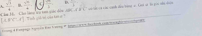 A.  sqrt(3)/4 . B.  sqrt(6)/4 . C  sqrt(6)/3 . D. frac 3·
Câu 31. Cho lãng trụ tam giác đều ABCA' B'C' có tất cả các cạnh đều bằng a. Gọi ữ là góc nhị diện
[A.B'C',A']. Tinh giả trị của tanα ?
Trang 4 Fanpage Nguyễn Bão Vương ∞ https://www.facebook.com/tracnghiemtoanthpf489/