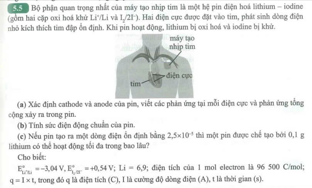 557 Bộ phận quan trọng nhất của máy tạo nhịp tim là một hệ pin điện hoá lithium - iodine 
(gồm hai cặp oxi hoá khử Li⁺/Li và I_2/2I^-) 0. Hai điện cực được đặt vào tim, phát sinh dòng điện 
nhỏ kích thích tim đập ổn định. Khi pin hoạt động, lithium bị oxi hoá và iodine bị khử. 
(a) Xác định cathode và anode của pin, viết các phản ứng tại mỗi điện cực và phản ứng tổng 
cộng xảy ra trong pin. 
(b) Tính sức điện động chuẩn của pin. 
(c) Nếu pin tạo ra một dòng điện ổn định bằng 2,5* 10^(-5) thì một pin được chế tạo bởi 0,1 g
lithium có thể hoạt động tối đa trong bao lâu? 
Cho biết:
E_Li^+/Li^circ =-3,04V, E_1_2/21^-^circ =+0,54V; Li=6,9; điện tích của 1 mol electron là 96 500 C/mol;
q=I* t , trong đó q là điện tích (C), I là cường độ dòng điện (A), t là thời gian (s).