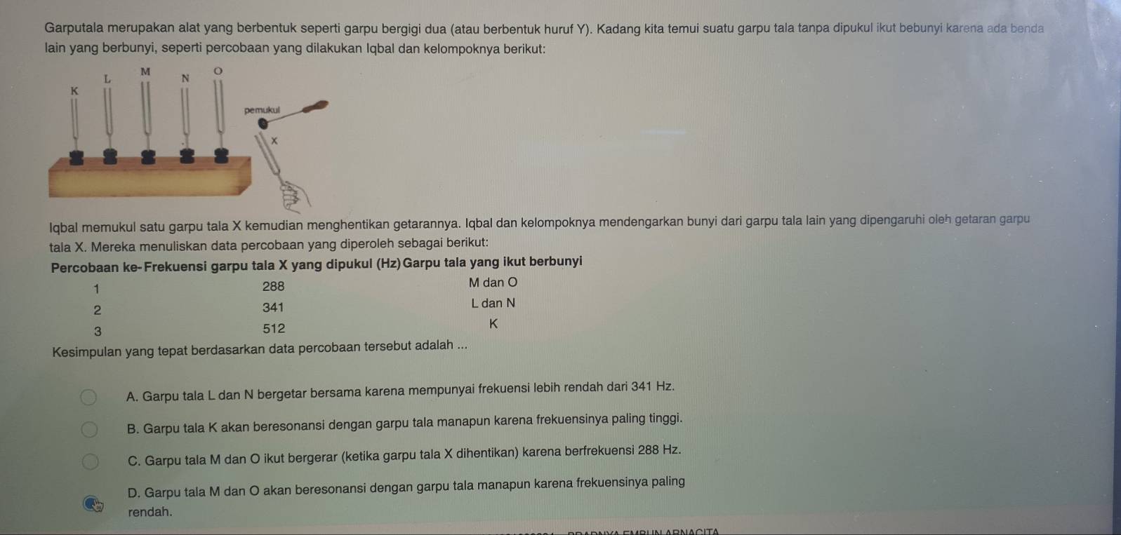 Garputala merupakan alat yang berbentuk seperti garpu bergigi dua (atau berbentuk huruf Y). Kadang kita temui suatu garpu tala tanpa dipukul ikut bebunyi karena ada benda
lain yang berbunyi, seperti percobaan yang dilakukan Iqbal dan kelompoknya berikut:
lqbal memukul satu garpu tala X kemudian menghentikan getarannya. Iqbal dan kelompoknya mendengarkan bunyi dari garpu tala lain yang dipengaruhi oleh getaran garpu
tala X. Mereka menuliskan data percobaan yang diperoleh sebagai berikut:
Percobaan ke-Frekuensi garpu tala X yang dipukul (Hz)Garpu tala yang ikut berbunyi
1 288 M dan O
2 341 L dan N
3 512 K
Kesimpulan yang tepat berdasarkan data percobaan tersebut adalah ...
A. Garpu tala L dan N bergetar bersama karena mempunyai frekuensi lebih rendah dari 341 Hz.
B. Garpu tala K akan beresonansi dengan garpu tala manapun karena frekuensinya paling tinggi.
C. Garpu tala M dan O ikut bergerar (ketika garpu tala X dihentikan) karena berfrekuensi 288 Hz.
D. Garpu tala M dan O akan beresonansi dengan garpu tala manapun karena frekuensinya paling
rendah.