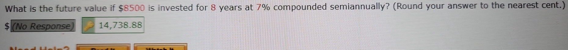 What is the future value if $8500 is invested for 8 years at 7% compounded semiannually? (Round your answer to the nearest cent.)
$ (No Response) 14,738.88