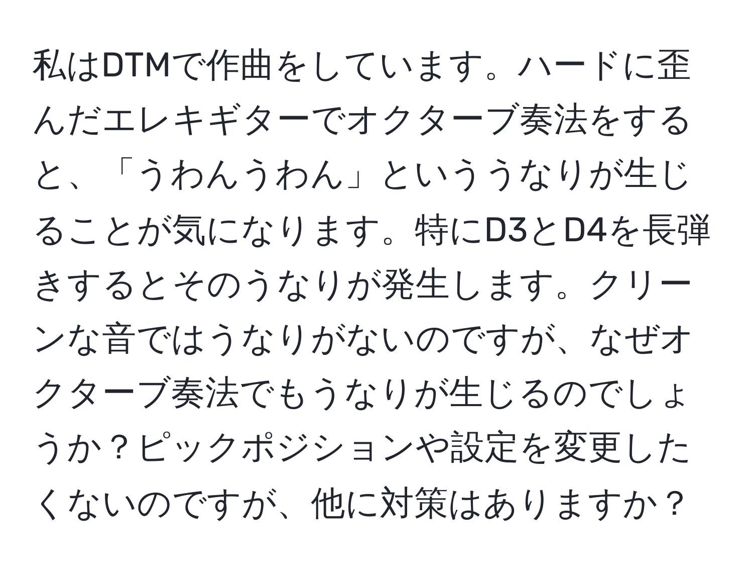 私はDTMで作曲をしています。ハードに歪んだエレキギターでオクターブ奏法をすると、「うわんうわん」といううなりが生じることが気になります。特にD3とD4を長弾きするとそのうなりが発生します。クリーンな音ではうなりがないのですが、なぜオクターブ奏法でもうなりが生じるのでしょうか？ピックポジションや設定を変更したくないのですが、他に対策はありますか？