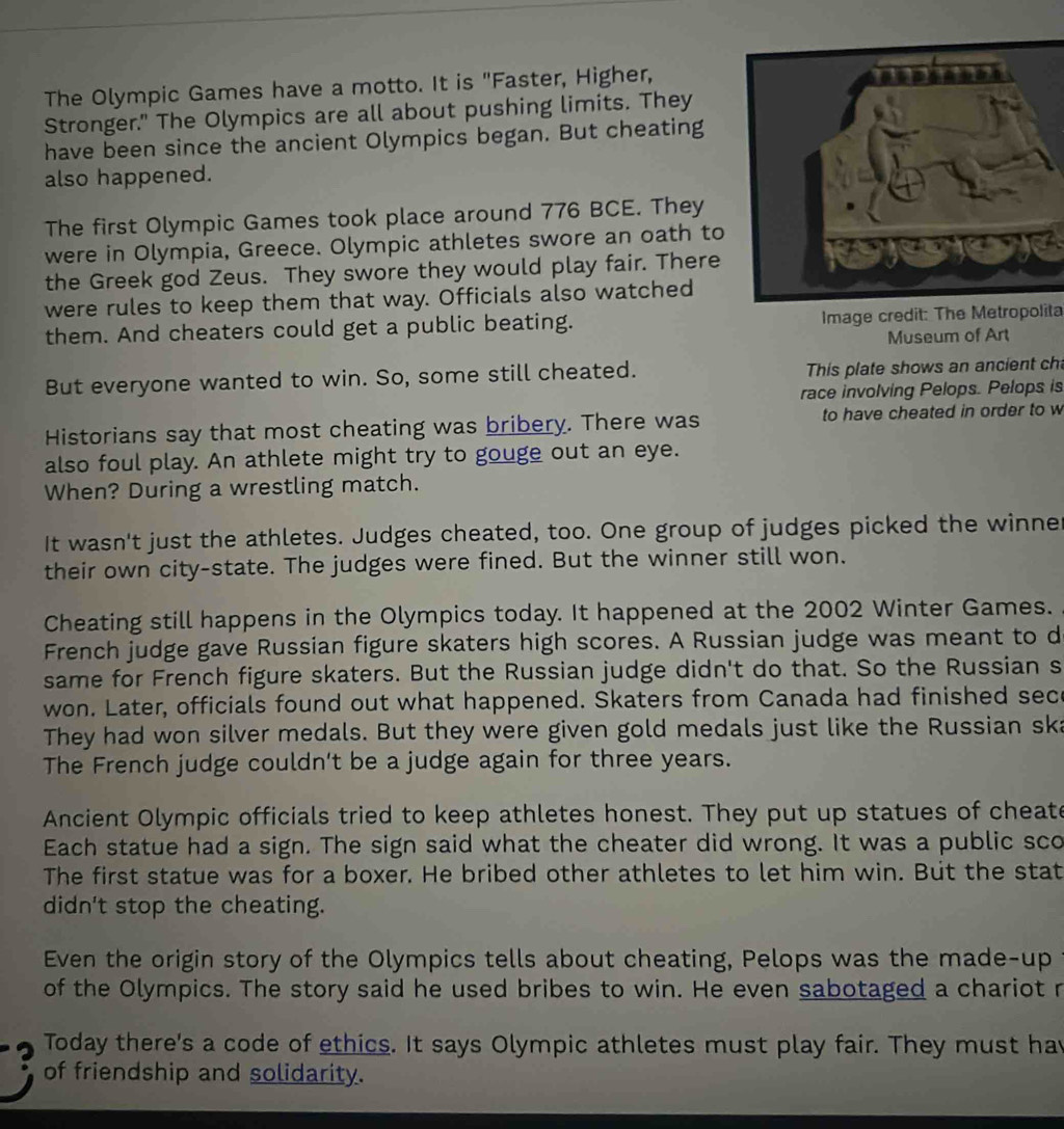 The Olympic Games have a motto. It is "Faster, Higher, 
Stronger." The Olympics are all about pushing limits. They 
have been since the ancient Olympics began. But cheating 
also happened. 
The first Olympic Games took place around 776 BCE. They 
were in Olympia, Greece. Olympic athletes swore an oath to 
the Greek god Zeus. They swore they would play fair. There 
were rules to keep them that way. Officials also watched 
them. And cheaters could get a public beating. Image credit: The Metropolita 
Museum of Art 
But everyone wanted to win. So, some still cheated. This plate shows an ancient ch 
race involving Pelops. Pelops is 
Historians say that most cheating was bribery. There was to have cheated in order to w 
also foul play. An athlete might try to gouge out an eye. 
When? During a wrestling match. 
It wasn't just the athletes. Judges cheated, too. One group of judges picked the winne 
their own city-state. The judges were fined. But the winner still won. 
Cheating still happens in the Olympics today. It happened at the 2002 Winter Games. 
French judge gave Russian figure skaters high scores. A Russian judge was meant to d 
same for French figure skaters. But the Russian judge didn't do that. So the Russian s 
won. Later, officials found out what happened. Skaters from Canada had finished sece 
They had won silver medals. But they were given gold medals just like the Russian ska 
The French judge couldn't be a judge again for three years. 
Ancient Olympic officials tried to keep athletes honest. They put up statues of cheate 
Each statue had a sign. The sign said what the cheater did wrong. It was a public sco 
The first statue was for a boxer. He bribed other athletes to let him win. But the stat 
didn't stop the cheating. 
Even the origin story of the Olympics tells about cheating, Pelops was the made-up 
of the Olympics. The story said he used bribes to win. He even sabotaged a chariot r 
3 Today there's a code of ethics. It says Olympic athletes must play fair. They must hav 
of friendship and solidarity.