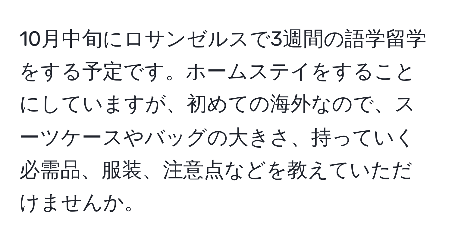 10月中旬にロサンゼルスで3週間の語学留学をする予定です。ホームステイをすることにしていますが、初めての海外なので、スーツケースやバッグの大きさ、持っていく必需品、服装、注意点などを教えていただけませんか。