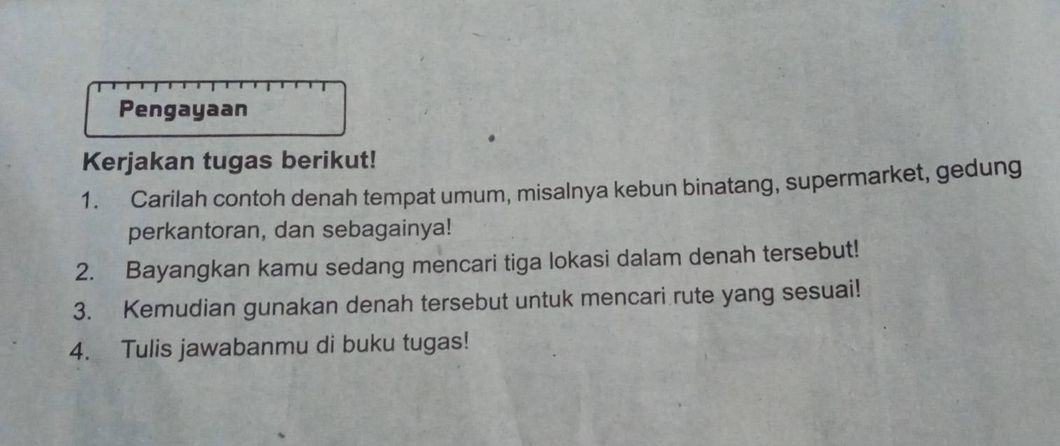 Pengayaan 
Kerjakan tugas berikut! 
1. Carilah contoh denah tempat umum, misalnya kebun binatang, supermarket, gedung 
perkantoran, dan sebagainya! 
2. Bayangkan kamu sedang mencari tiga lokasi dalam denah tersebut! 
3. Kemudian gunakan denah tersebut untuk mencari rute yang sesuai! 
4. Tulis jawabanmu di buku tugas!