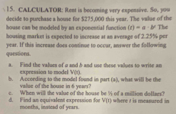 CALCULATOR: Rent is becoming very expensive. So, you 
decide to purchase a house for $275,000 this year. The value of the 
house can be modeled by an exponential function (t)=a· b^t The 
housing market is expected to increase at an average of 2.25% per
year. If this increase does continue to occur, answer the following 
questions. 
a. Find the values of a and b and use these values to write an 
expression to model V(t). 
b. According to the model found in part (a), what will be the 
value of the house in 6 years? 
c. When will the value of the house be ½ of a million dollars? 
d. Find an equivalent expression for V(t) where t is measured in
months, instead of years.