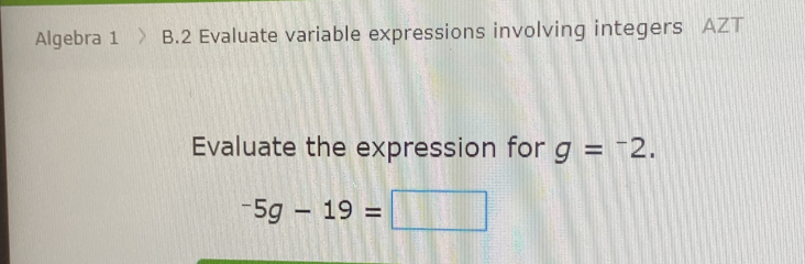 Algebra 1 B.2 Evaluate variable expressions involving integers AZT 
Evaluate the expression for g=^-2.
-5g-19=□