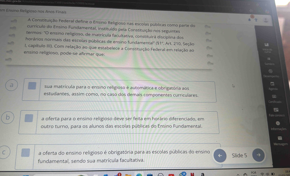 cmecgov.br ai da de 10089 /acess a
em Ensino Religioso nos Anos Finais
A Constituição Federal define o Ensino Religioso nas escolas públicas como parte do
currículo do Ensino Fundamental, instituído pela Constituição nos seguintes
termos: 'O ensino religioso, de matrícula facultativa, constituirá disciplina dos
horários normais das escolas públicas de ensino fundamental'' (51° *, Art. 210, Seção
I, capítulo III). Com relação ao que estabelece a Constituição Federal em relação ao
ensino religioso, pode-se afirmar que:
Desempenho
a sua matrícula para o ensino religioso é automática e obrigatória aos Agenda
estudantes, assim como, no caso dos demais componentes curriculares.
Certificado
b
Fale conosco
a oferta para o ensino religioso deve ser feita em horário diferenciado, em
outro turno, para os alunos das escolas públicas do Ensino Fundamental. Informações
Mensagem
C a oferta do ensino religioso é obrigatória para as escolas públicas do ensino Slide 5
fundamental, sendo sua matrícula facultativa.
0B