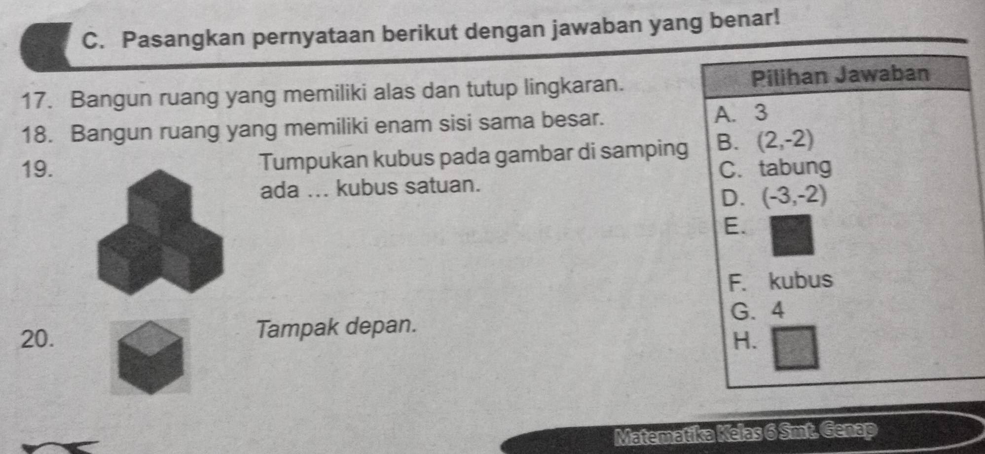 Pasangkan pernyataan berikut dengan jawaban yang benar!
17. Bangun ruang yang memiliki alas dan tutup lingkaran. Pilihan Jawaban
18. Bangun ruang yang memiliki enam sisi sama besar.
A. 3
19.Tumpukan kubus pada gambar di samping B. (2,-2)
C. tabung
ada ... kubus satuan.
D. (-3,-2)
E.
F. kubus
G. 4
20. Tampak depan.
H.
Matematika Kelas 6 Smt. Genap