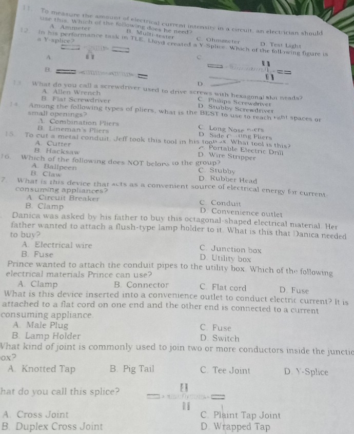 To measure the amount of electrical current intensity in a circuit, an electrician should
use this. Which of the following does he need?
A. Ammeter
B. Multi-tester C. Ohmmeter D. Test Light
a Y-splice?
In his performance task in TLE. Lloyd created a Y-Splice. Which of the following figure is
,
A  1 C
B.
U
D.
]  What do you call a screwdriver used to drive screws with hexagonal slot neads?
A. Allen Wrench
B. Flat Screwdriver
C. Philips Screwdriver
D. Stubby Screwdriver
Among the following types of pliers, what is the BEST to use to reach ght spaces or
small openings?
1. Combination Pliers C. Long Nose mers
B. Lineman's Pliers D Side C ang Pliers
15. To cut a metal conduit. Jeff took this tool in his too ox. What tool is this?
A. Cutter
Portable Electric Drill
B. Hacksaw
D. Wire Stripper
16. Which of the following does NOT belons to the group? C. Stubby
A. Ballpeen
B. Claw D. Rubber Head
7. What is this device that acts as a convenient source of electrical energy for current
consuming appliances?
A Circuit Breaker C Conduit
B. Clamp
D. Convenience outlet
Danica was asked by his father to buy this octagonal-shaped electrical material. Her
father wanted to attach a flush-type lamp holder to it. What is this that Danica needed
to buy?
A. Electrical wire
C. Junction box
B. Fuse D. Utility box
Prince wanted to attach the conduit pipes to the utility box. Which of the following
electrical materials Prince can use?
A. Clamp B. Connector C. Flat cord D Fuse
What is this device inserted into a convenience outlet to conduct electric current? It is
attached to a flat cord on one end and the other end is connected to a current
consuming appliance
A. Male Plug C. Fuse
B. Lamp Holder D. Switch
What kind of joint is commonly used to join two or more conductors inside the junctic
ox?
A. Knotted Tap B. Pig Tail C. Tee Joint D. Y-Splice
hat do you call this splice?
EN
A. Cross Joint C. Plaint Tap Joint
B. Duplex Cross Joint D Wrapped Tap