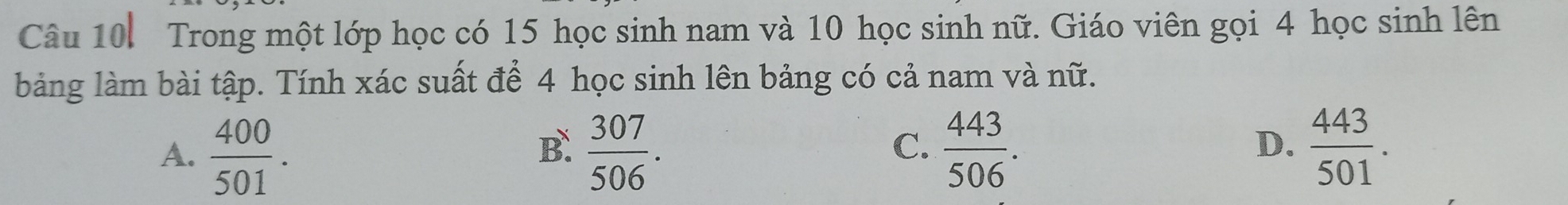 Trong một lớp học có 15 học sinh nam và 10 học sinh nữ. Giáo viên gọi 4 học sinh lên
bảng làm bài tập. Tính xác suất để 4 học sinh lên bảng có cả nam và nữ.
C.
A.  400/501 .  307/506 .  443/506 .  443/501 . 
B.
D.